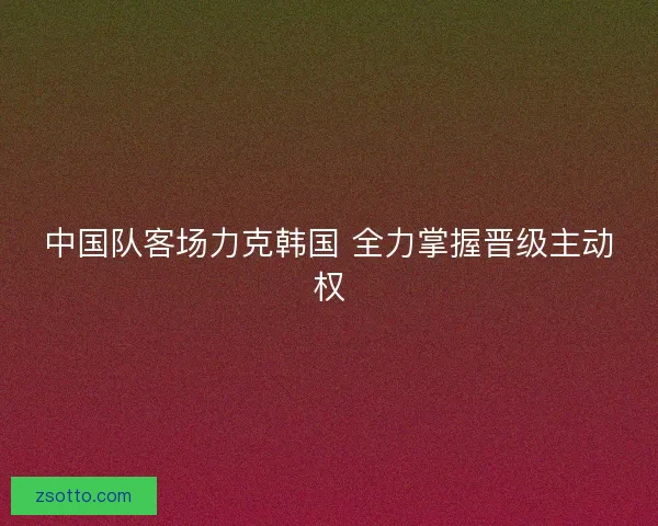 中国队客场力克韩国 全力掌握晋级主动权