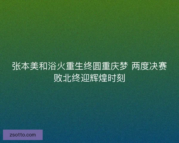 张本美和浴火重生终圆重庆梦 两度决赛败北终迎辉煌时刻