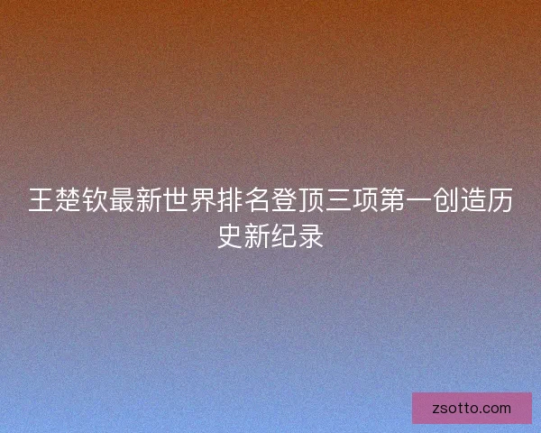 王楚钦最新世界排名登顶三项第一创造历史新纪录