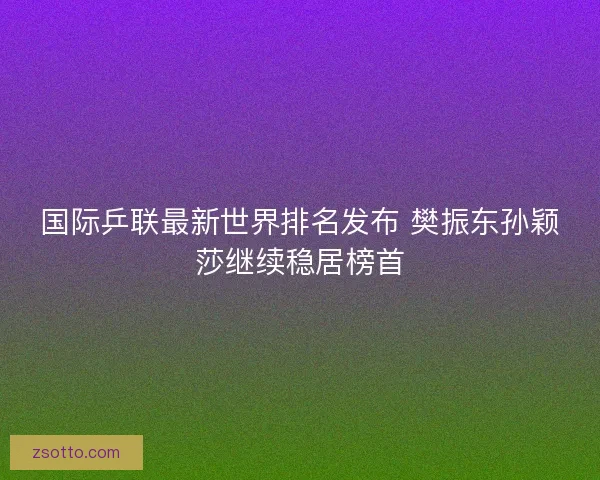 国际乒联最新世界排名发布 樊振东孙颖莎继续稳居榜首 国际乒联最新世界排名发布 樊振东孙颖莎继续稳居榜首